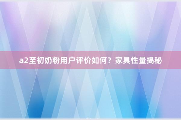 a2至初奶粉用户评价如何？家具性量揭秘